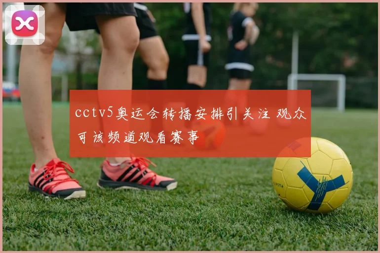 cctv5奥运会转播安排引关注 观众可该频道观看赛事