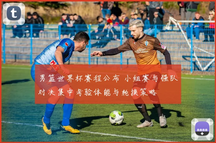 男篮世界杯赛程公布 小组赛与强队对决集中考验体能与轮换策略