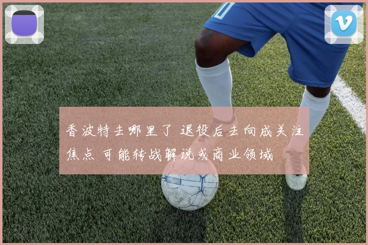 香波特去哪里了 退役后去向成关注焦点 可能转战解说或商业领域
