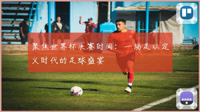 聚焦世界杯决赛时间：一场足以定义时代的足球盛宴