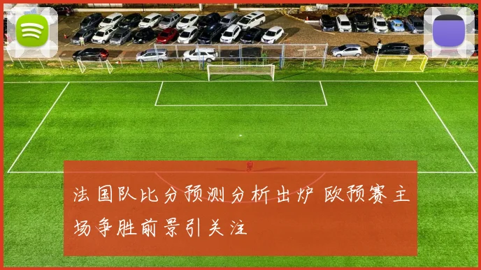 法国队比分预测分析出炉 欧预赛主场争胜前景引关注