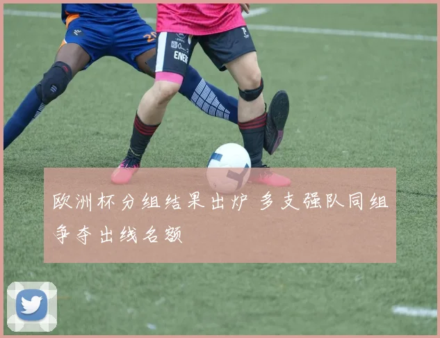 欧洲杯分组结果出炉 多支强队同组争夺出线名额