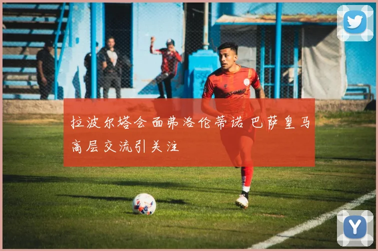 拉波尔塔会面弗洛伦蒂诺 巴萨皇马高层交流引关注