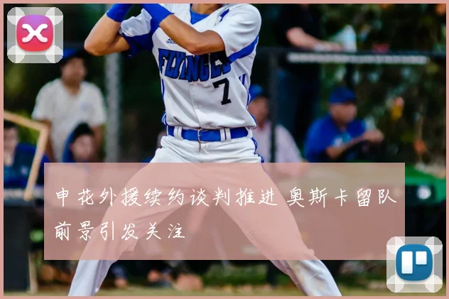 申花外援续约谈判推进 奥斯卡留队前景引发关注