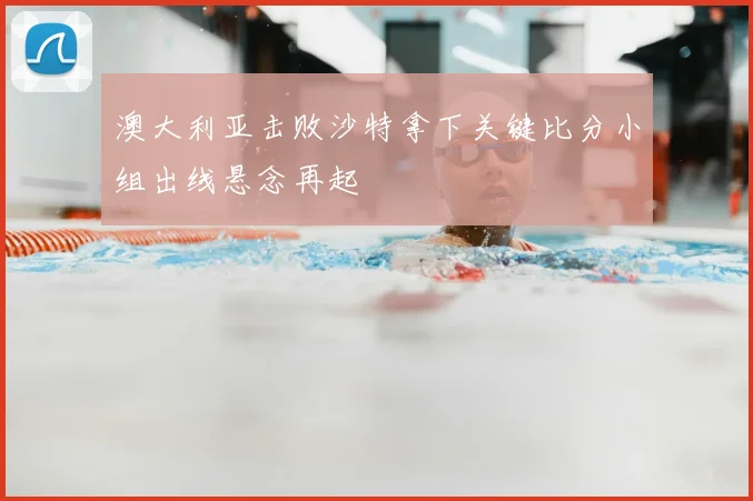澳大利亚击败沙特拿下关键比分小组出线悬念再起