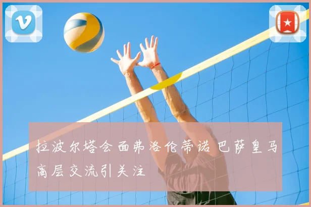 拉波尔塔会面弗洛伦蒂诺 巴萨皇马高层交流引关注