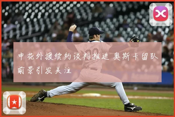 申花外援续约谈判推进 奥斯卡留队前景引发关注