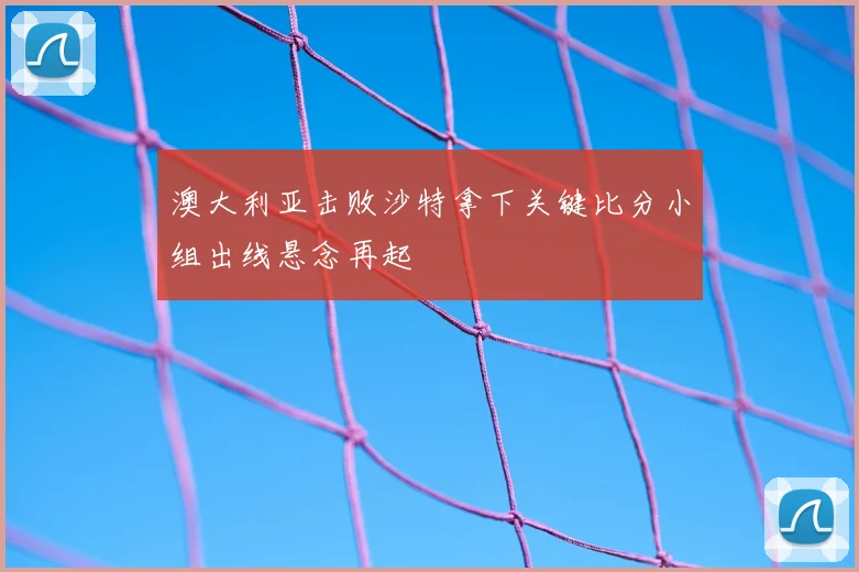 澳大利亚击败沙特拿下关键比分小组出线悬念再起