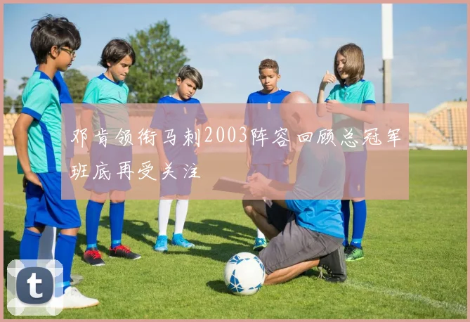 邓肯领衔马刺2003阵容回顾总冠军班底再受关注