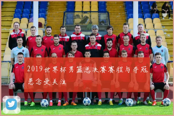 2019世界杯男篮总决赛赛程与夺冠悬念受关注