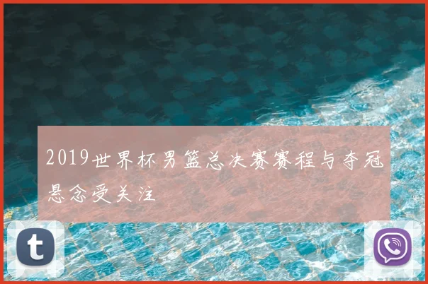 2019世界杯男篮总决赛赛程与夺冠悬念受关注
