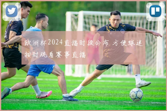 欧洲杯2024直播时段公布 方便球迷按时观看赛事直播