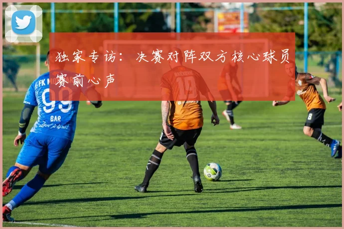 独家专访：决赛对阵双方核心球员赛前心声