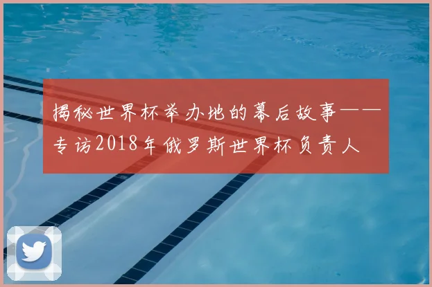 揭秘世界杯举办地的幕后故事——专访2018年俄罗斯世界杯负责人