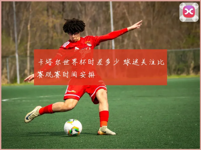 卡塔尔世界杯时差多少 球迷关注比赛观赛时间安排
