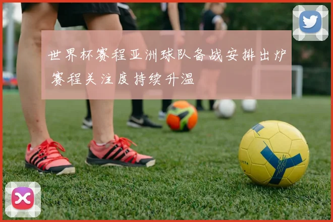 世界杯赛程亚洲球队备战安排出炉 赛程关注度持续升温