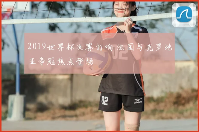 2019世界杯决赛打响 法国与克罗地亚争冠焦点登场