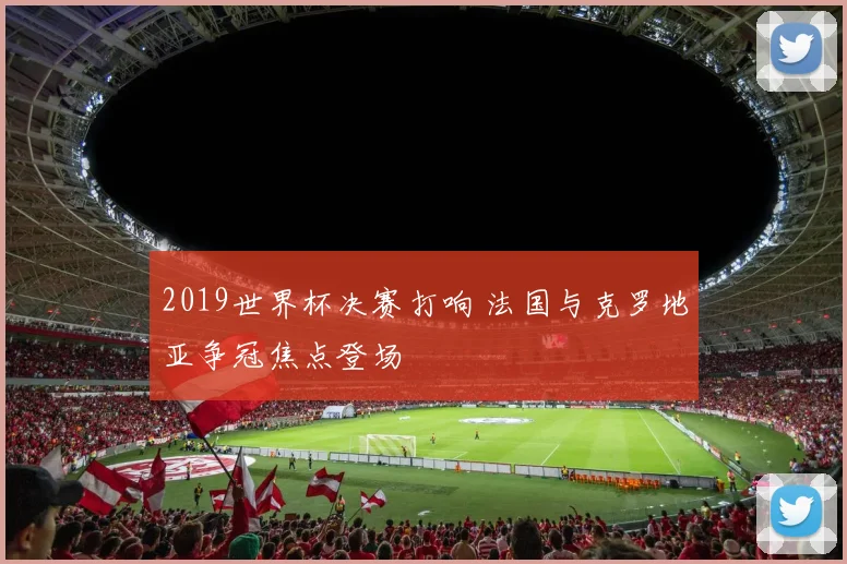 2019世界杯决赛打响 法国与克罗地亚争冠焦点登场