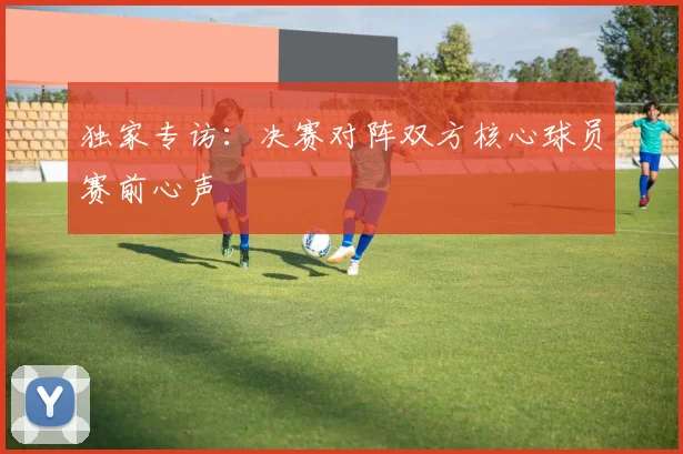 独家专访：决赛对阵双方核心球员赛前心声
