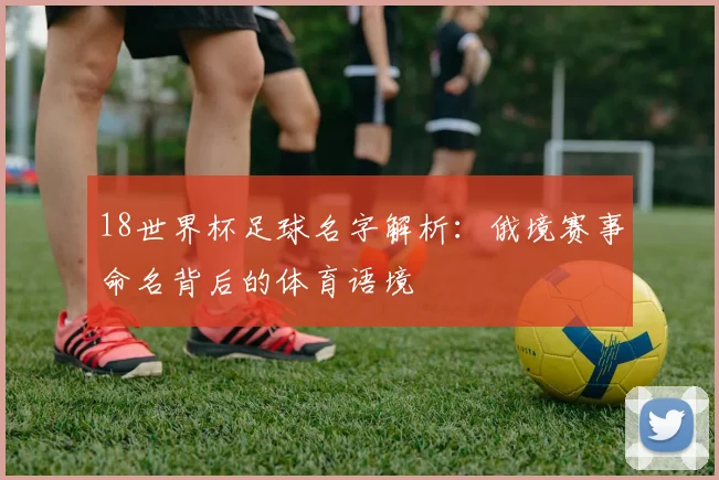 18世界杯足球名字解析:俄境赛事命名背后的体育语境