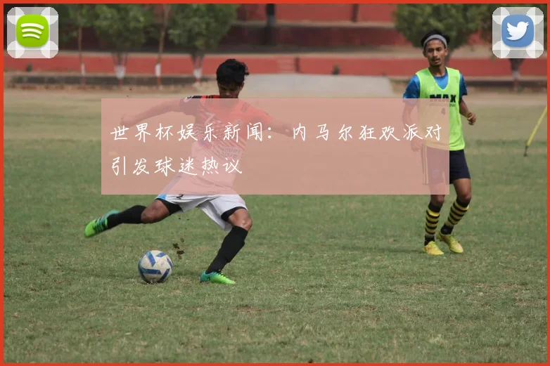 世界杯娱乐新闻：内马尔狂欢派对引发球迷热议