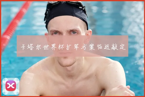卡塔尔世界杯扩军方案临近敲定