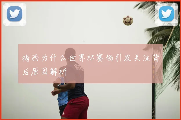 梅西为什么世界杯赛场引发关注背后原因解析