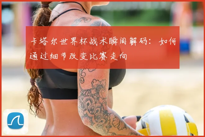 卡塔尔世界杯战术瞬间解码:如何通过细节改变比赛走向
