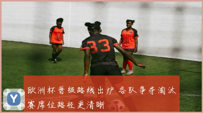 欧洲杯晋级路线出炉 各队争夺淘汰赛席位路径更清晰