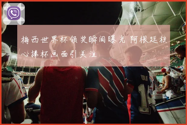 梅西世界杯领奖瞬间曝光 阿根廷核心捧杯画面引关注