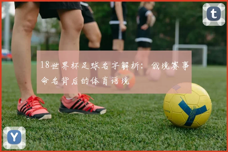 18世界杯足球名字解析:俄境赛事命名背后的体育语境