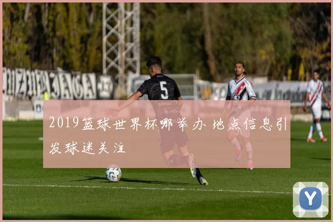 2019篮球世界杯哪举办 地点信息引发球迷关注