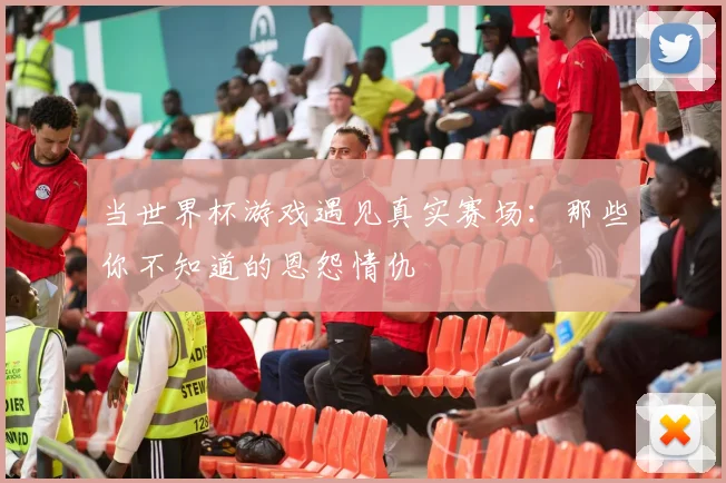 当世界杯游戏遇见真实赛场：那些你不知道的恩怨情仇