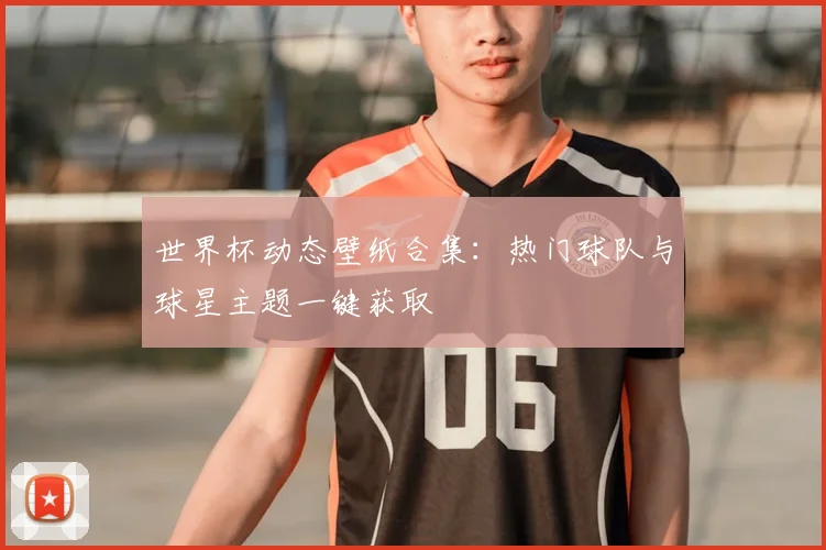 世界杯动态壁纸合集:热门球队与球星主题一键获取